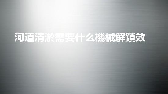 河道清淤需要什么機械解鎖效率提升的秘密，你需要了解的重要技巧！